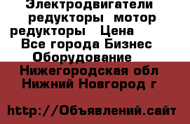 Электродвигатели, редукторы, мотор-редукторы › Цена ­ 123 - Все города Бизнес » Оборудование   . Нижегородская обл.,Нижний Новгород г.